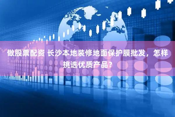 做股票配资 长沙本地装修地面保护膜批发，怎样挑选优质产品？